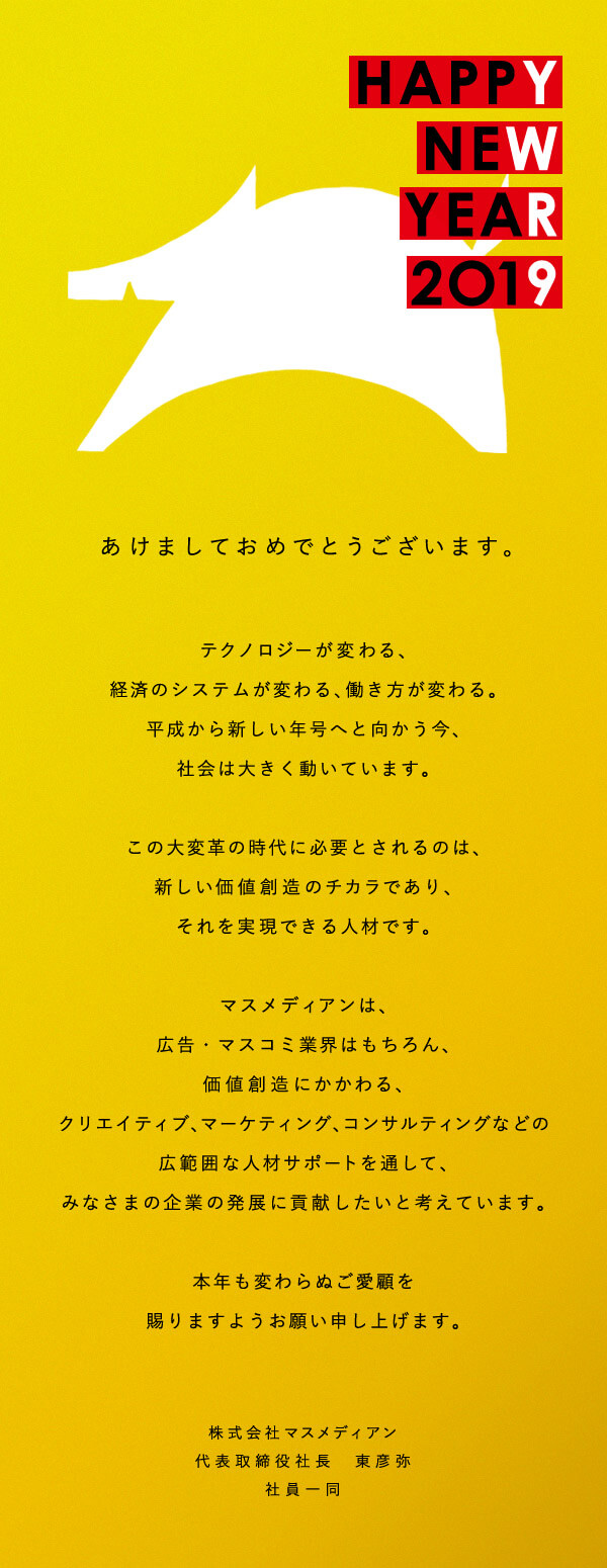 [HAPPY NEW YEAR 2O19] あけましておめでとうございます。テクノロジーが変わる、経済のシステムが変わる、働き方が変わる。平成から新しい年号へと向かう今、社会は大きく動いています。この大変革の時代に必要とされるのは、新しい価値創造のチカラであり、それを実現できる人材です。マスメディアンは、広告・マスコミ業界はもちろん、価値創造にかかわる、クリエイティブ、マーケティング、コンサルティングなどの広範囲な人材サポートを通して、みなさまの企業の発展に貢献したいと考えています。本年も変わらぬご愛顧を賜りますようお願い申し上げます。(株式会社マスメディアン 代表取締役社長 東彦弥 社員一同)